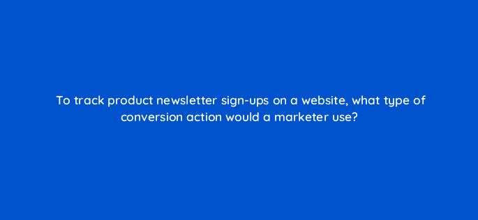 to track product newsletter sign ups on a website what type of conversion action would a marketer use 125791 2