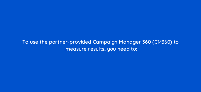 to use the partner provided campaign manager 360 cm360 to measure results you need to 123070