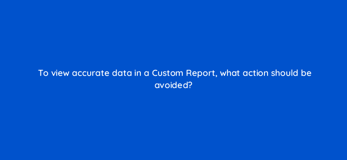 to view accurate data in a custom report what action should be avoided 1559