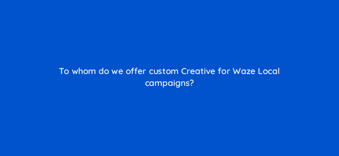 to whom do we offer custom creative for waze local campaigns 10552
