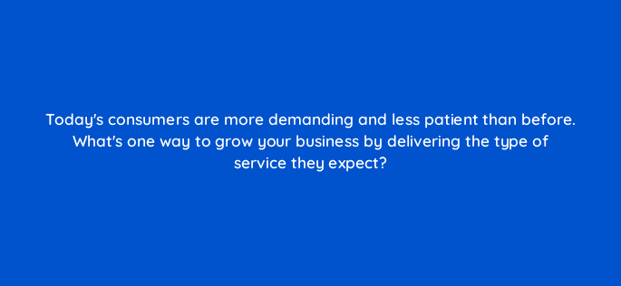 todays consumers are more demanding and less patient than before whats one way to grow your business by delivering the type of service they
