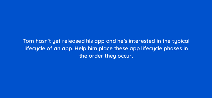 tom hasnt yet released his app and hes interested in the typical lifecycle of an app help him place these app lifecycle phases in the order they occur 24462