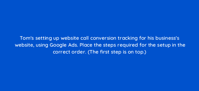 toms setting up website call conversion tracking for his businesss website using google ads place the steps required for the setup in the correct order the first step is on top 19600