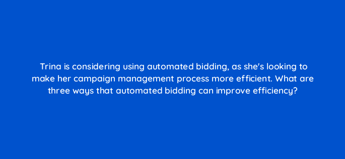 trina is considering using automated bidding as shes looking to make her campaign management process more efficient what are three ways that automated bidding can improve efficiency 30912