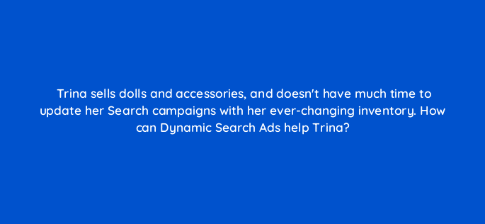 trina sells dolls and accessories and doesnt have much time to update her search campaigns with her ever changing inventory how can dynamic search ads help trina 21382