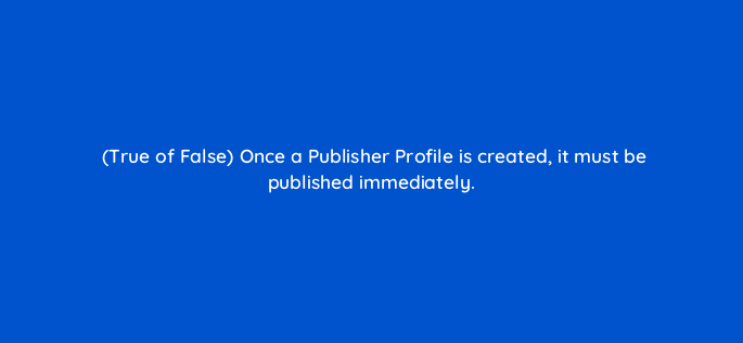 true of false once a publisher profile is created it must be published immediately 15118