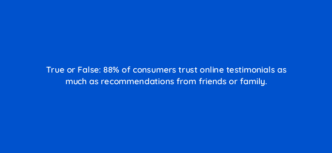 true or false 88 of consumers trust online testimonials as much as recommendations from friends or family 79580