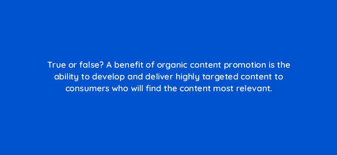 true or false a benefit of organic content promotion is the ability to develop and deliver highly targeted content to consumers who will find the content most relevant 96003