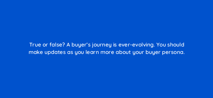 true or false a buyers journey is ever evolving you should make updates as you learn more about your buyer persona 4064