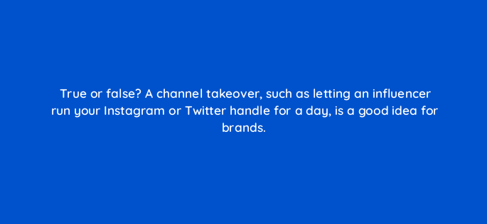 true or false a channel takeover such as letting an influencer run your instagram or twitter handle for a day is a good idea for brands 5421