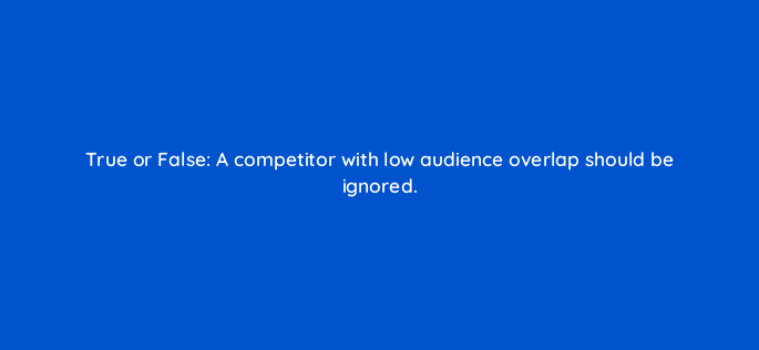 true or false a competitor with low audience overlap should be ignored 28176