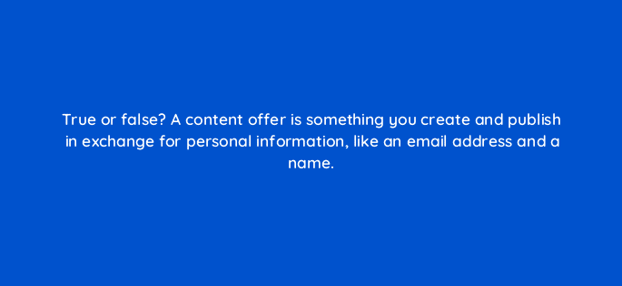 true or false a content offer is something you create and publish in exchange for personal information like an email address and a name 46140