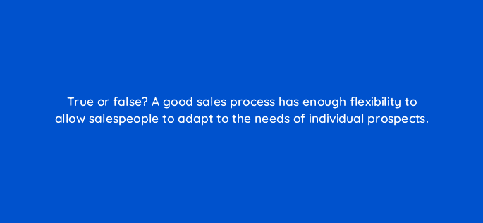 true or false a good sales process has enough flexibility to allow salespeople to adapt to the needs of individual prospects 18777