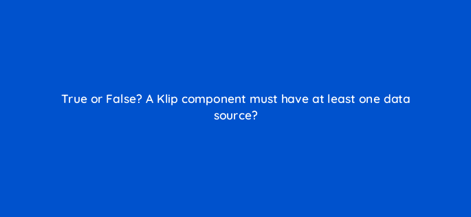true or false a klip component must have at least one data source 12444