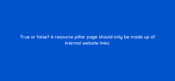 true or false a resource pillar page should only be made up of internal website links 4906
