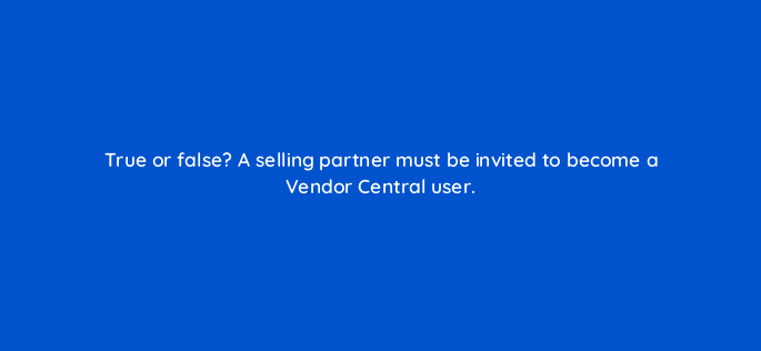 true or false a selling partner must be invited to become a vendor central user 36110