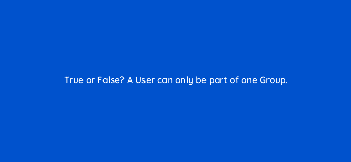 true or false a user can only be part of one group 12460