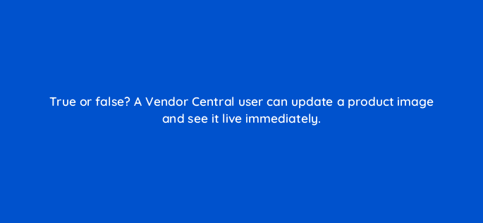 true or false a vendor central user can update a product image and see it live immediately 36014