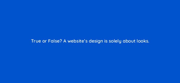 true or false a websites design is solely about looks 33469