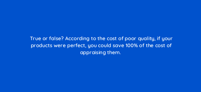 true or false according to the cost of poor quality if your products were perfect you could save 100 of the cost of appraising them 78184