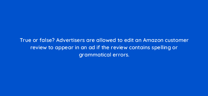 true or false advertisers are allowed to edit an amazon customer review to appear in an ad if the review contains spelling or grammatical errors 36927