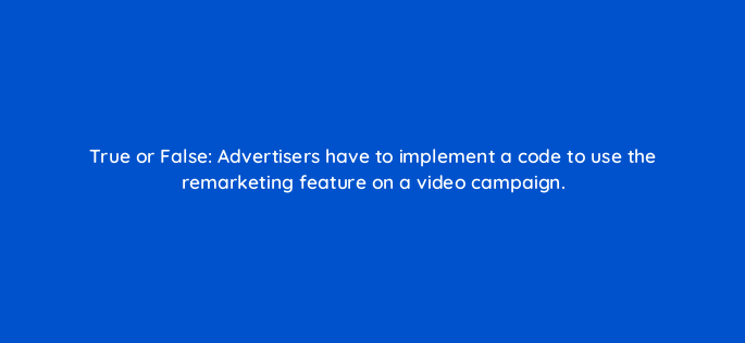 true or false advertisers have to implement a code to use the remarketing feature on a video campaign 2465