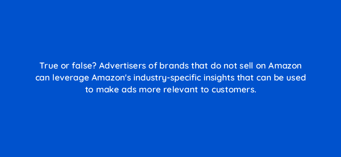 true or false advertisers of brands that do not sell on amazon can leverage amazons industry specific insights that can be used to make ads more relevant to customers 98163