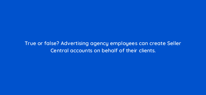 true or false advertising agency employees can create seller central accounts on behalf of their clients 35954