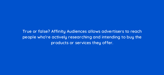true or false affinity audiences allows advertisers to reach people whore actively researching and intending to buy the products or services they offer 31874