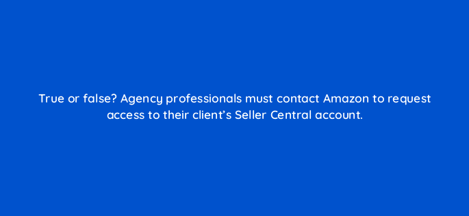 true or false agency professionals must contact amazon to request access to their clients seller central account 36104