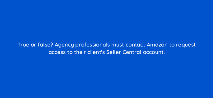 true or false agency professionals must contact amazon to request access to their clients seller central account 94523