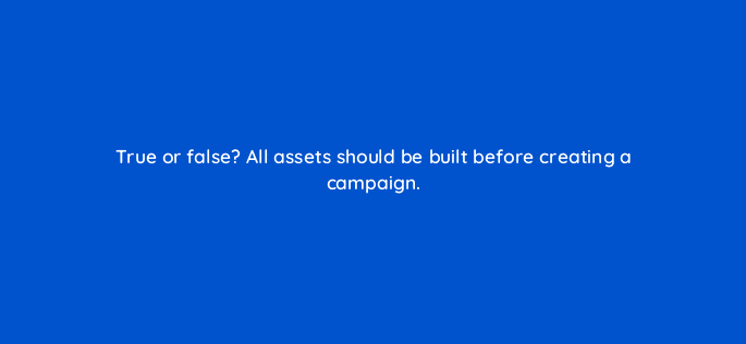 true or false all assets should be built before creating a campaign 5720