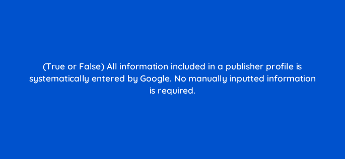 true or false all information included in a publisher profile is systematically entered by google no manually inputted information is required 15138
