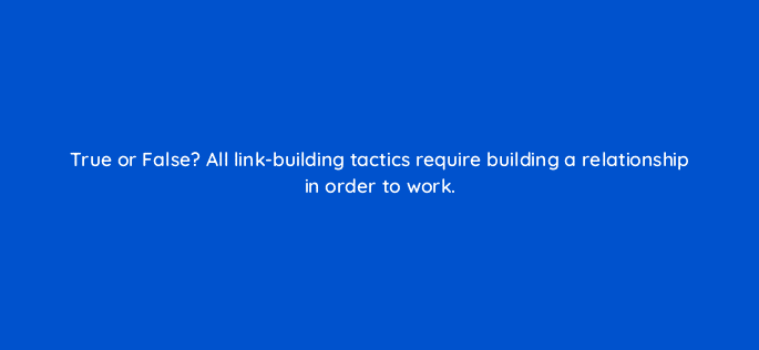 true or false all link building tactics require building a relationship in order to work 44904
