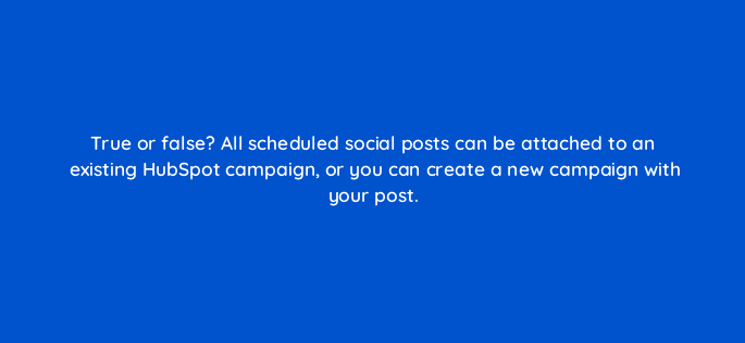 true or false all scheduled social posts can be attached to an existing hubspot campaign or you can create a new campaign with your post 5718