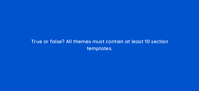 true or false all themes must contain at least 10 section templates 114484