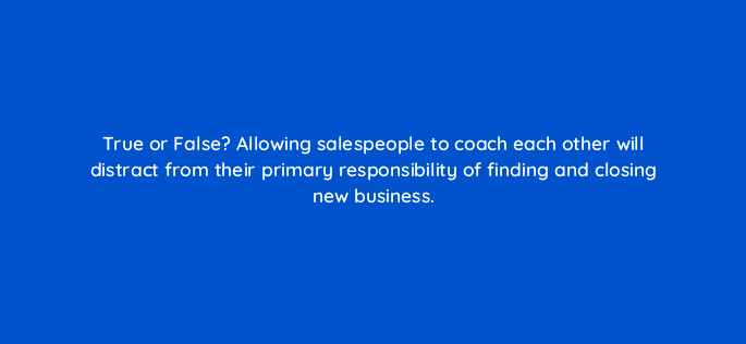 true or false allowing salespeople to coach each other will distract from their primary responsibility of finding and closing new business 18855