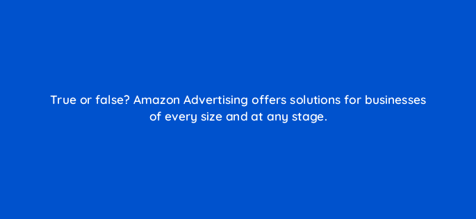 true or false amazon advertising offers solutions for businesses of every size and at any stage 96632