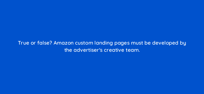 true or false amazon custom landing pages must be developed by the advertisers creative team 98186
