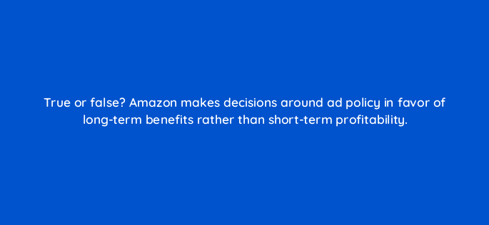 true or false amazon makes decisions around ad policy in favor of long term benefits rather than short term profitability 36829