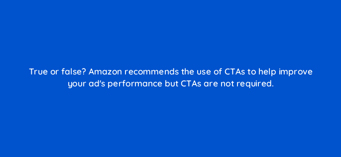true or false amazon recommends the use of ctas to help improve your ads performance but ctas are not required 120640