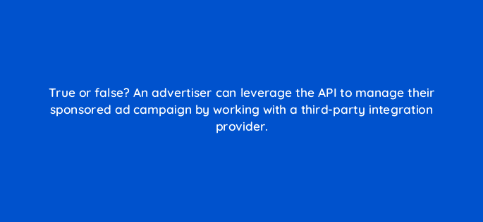 true or false an advertiser can leverage the api to manage their sponsored ad campaign by working with a third party integration provider 35683
