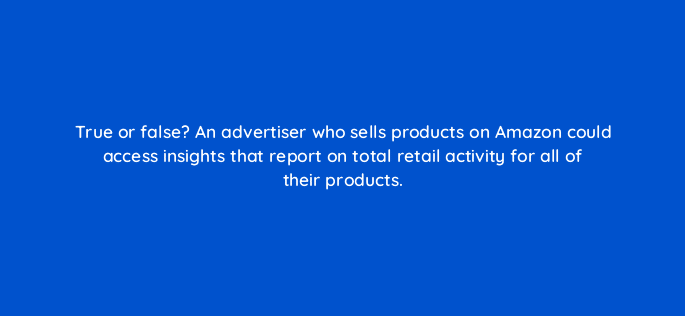 true or false an advertiser who sells products on amazon could access insights that report on total retail activity for all of their products 96646
