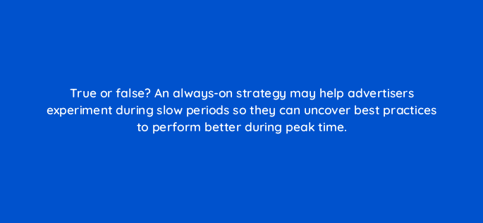 true or false an always on strategy may help advertisers experiment during slow periods so they can uncover best practices to perform better during peak time 98197