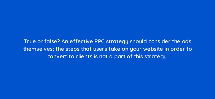 true or false an effective ppc strategy should consider the ads themselves the steps that users take on your website in order to convert to clients is not a part of this strategy 9388