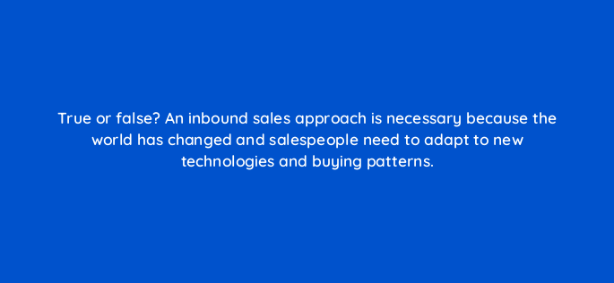 true or false an inbound sales approach is necessary because the world has changed and salespeople need to adapt to new technologies and buying patterns 4704