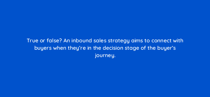 true or false an inbound sales strategy aims to connect with buyers when theyre in the decision stage of the buyers journey 4757