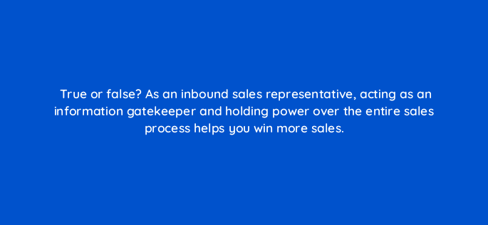 true or false as an inbound sales representative acting as an information gatekeeper and holding power over the entire sales process helps you win more sales 4705