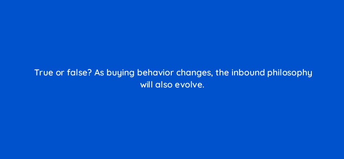 true or false as buying behavior changes the inbound philosophy will also evolve 4516