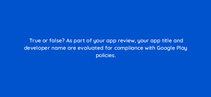 true or false as part of your app review your app title and developer name are evaluated for compliance with google play policies 81268